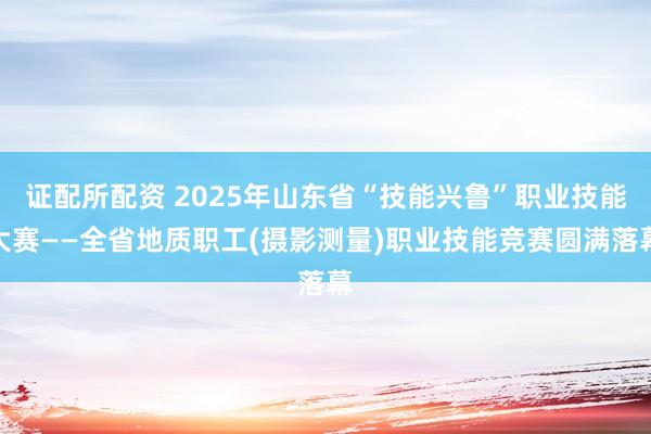 证配所配资 2025年山东省“技能兴鲁”职业技能大赛——全省地质职工(摄影测量)职业技能竞赛圆满落幕