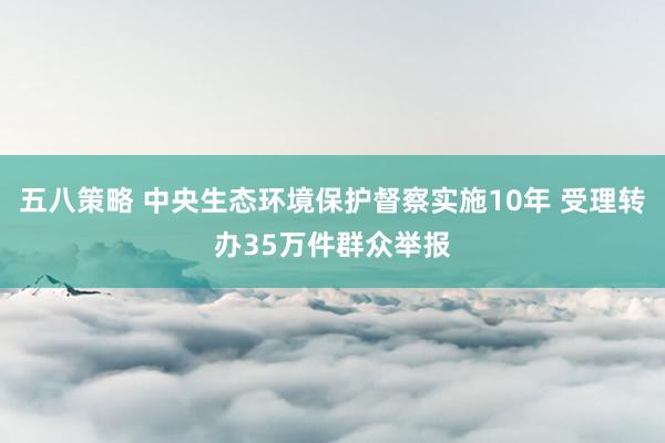 五八策略 中央生态环境保护督察实施10年 受理转办35万件群众举报