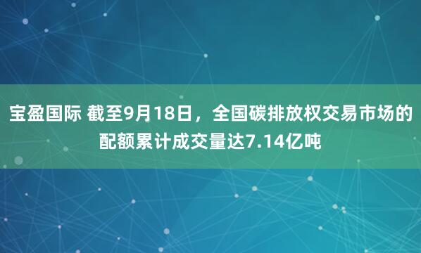 宝盈国际 截至9月18日，全国碳排放权交易市场的配额累计成交量达7.14亿吨