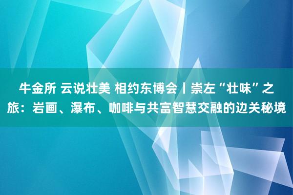 牛金所 云说壮美 相约东博会丨崇左“壮味”之旅：岩画、瀑布、咖啡与共富智慧交融的边关秘境