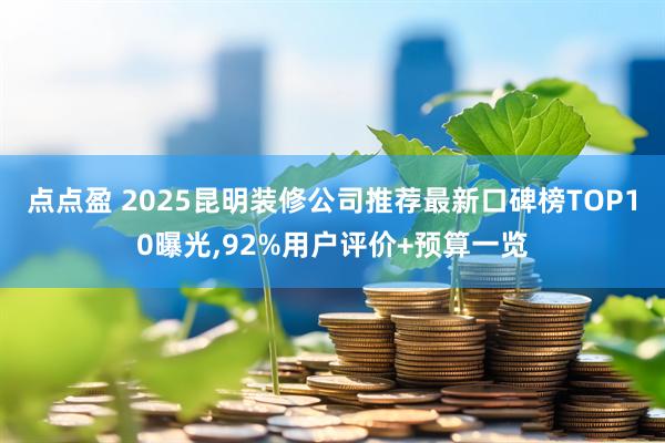点点盈 2025昆明装修公司推荐最新口碑榜TOP10曝光,92%用户评价+预算一览