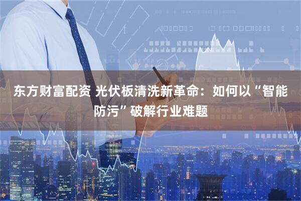 东方财富配资 光伏板清洗新革命：如何以“智能防污”破解行业难题
