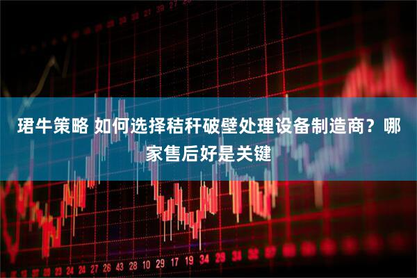 珺牛策略 如何选择秸秆破壁处理设备制造商？哪家售后好是关键