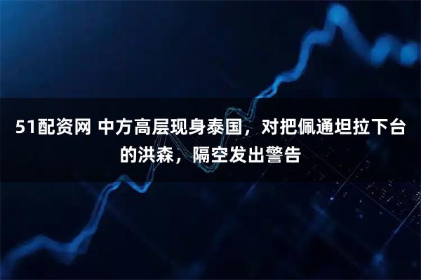51配资网 中方高层现身泰国，对把佩通坦拉下台的洪森，隔空发出警告