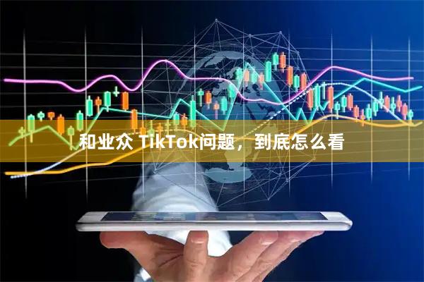和业众 TikTok问题，到底怎么看