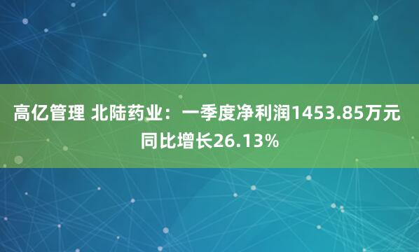 高亿管理 北陆药业：一季度净利润1453.85万元 同比增长26.13%