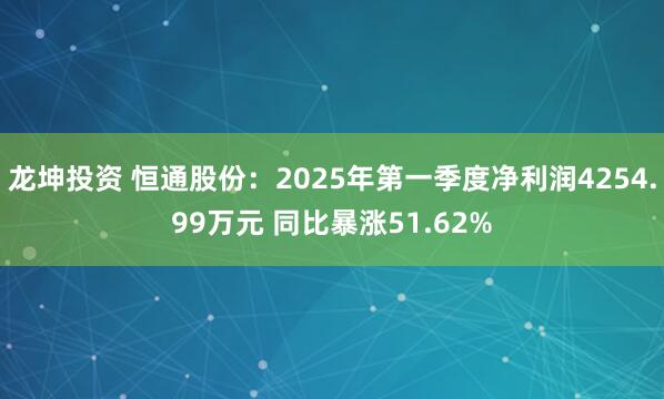 龙坤投资 恒通股份：2025年第一季度净利润4254.99万元 同比暴涨51.62%