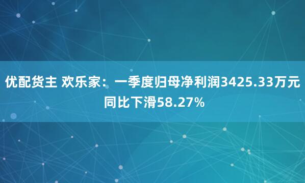 优配货主 欢乐家：一季度归母净利润3425.33万元 同比下滑58.27%