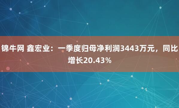 锦牛网 鑫宏业：一季度归母净利润3443万元，同比增长20.43%