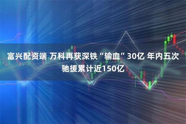 富兴配资端 万科再获深铁“输血”30亿 年内五次驰援累计近150亿