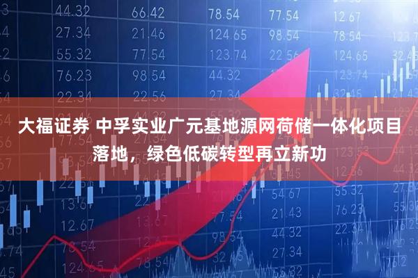 大福证券 中孚实业广元基地源网荷储一体化项目落地，绿色低碳转型再立新功