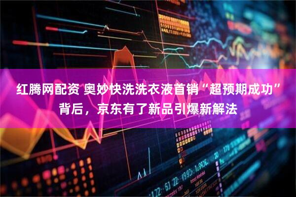红腾网配资 奥妙快洗洗衣液首销“超预期成功”背后，京东有了新品引爆新解法