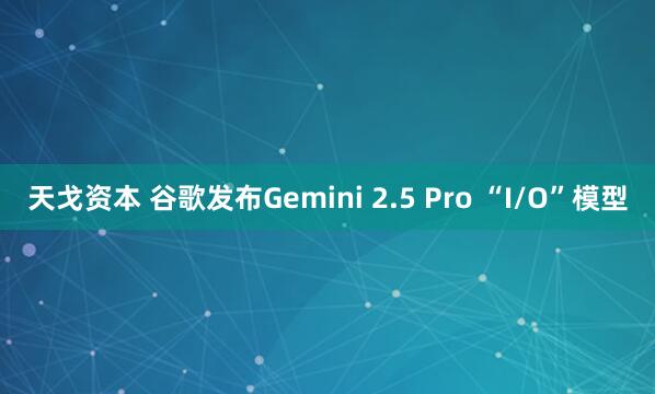 天戈资本 谷歌发布Gemini 2.5 Pro “I/O”模型