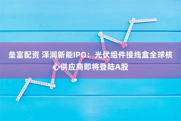 垒富配资 泽润新能IPO：光伏组件接线盒全球核心供应商即将登陆A股
