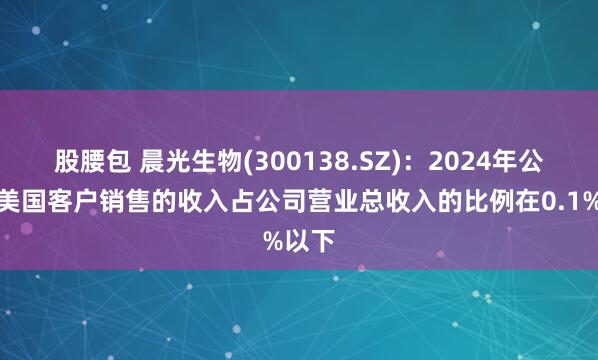 股腰包 晨光生物(300138.SZ)：2024年公司向美国客户销售的收入占公司营业总收入的比例在0.1%以下