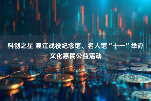 科创之星 渡江战役纪念馆、名人馆“十一”举办文化惠民公益活动