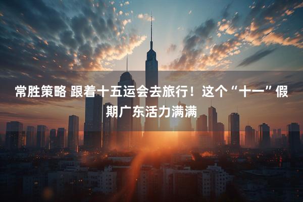 常胜策略 跟着十五运会去旅行！这个“十一”假期广东活力满满