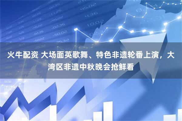 火牛配资 大场面英歌舞、特色非遗轮番上演，大湾区非遗中秋晚会抢鲜看
