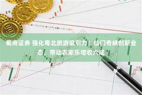 蜀商证券 强化粤北旅游吸引力！仙门奇峡创新业态，带动农家乐增收六成