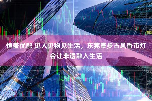 恒盛优配 见人见物见生活，东莞寮步古风香市灯会让非遗融入生活