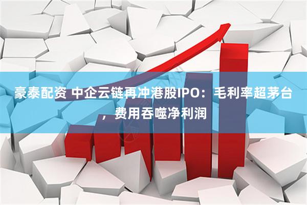 豪泰配资 中企云链再冲港股IPO：毛利率超茅台，费用吞噬净利润