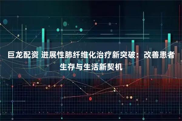 巨龙配资 进展性肺纤维化治疗新突破：改善患者生存与生活新契机
