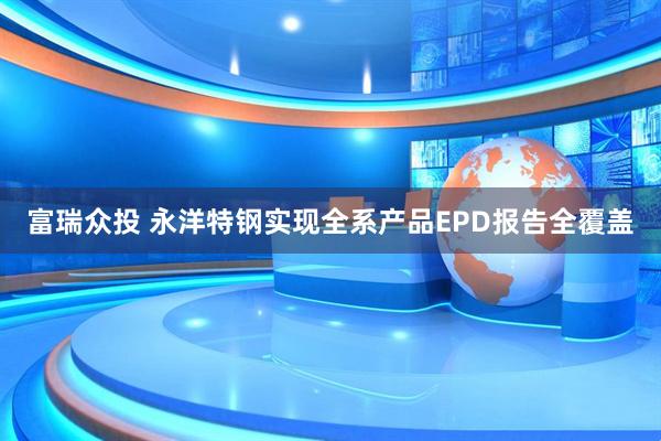 富瑞众投 永洋特钢实现全系产品EPD报告全覆盖