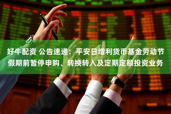 好牛配资 公告速递：平安日增利货币基金劳动节假期前暂停申购、转换转入及定期定额投资业务