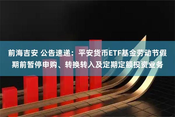 前海吉安 公告速递：平安货币ETF基金劳动节假期前暂停申购、转换转入及定期定额投资业务