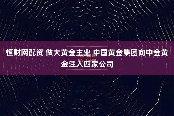 恒财网配资 做大黄金主业 中国黄金集团向中金黄金注入四家公司