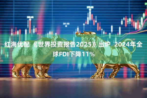 红海优配 《世界投资报告2025》出炉  2024年全球FDI下降11%