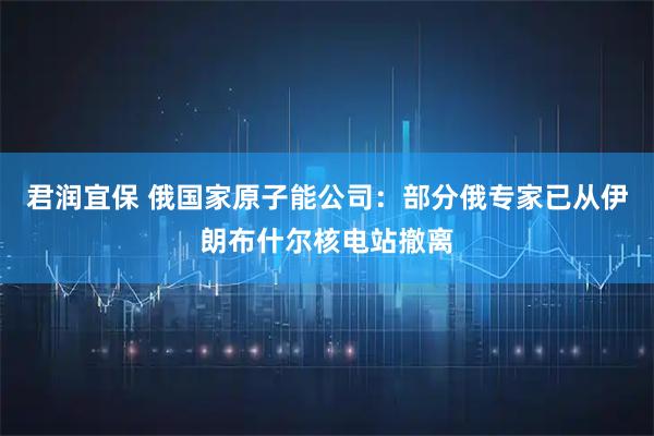 君润宜保 俄国家原子能公司：部分俄专家已从伊朗布什尔核电站撤离