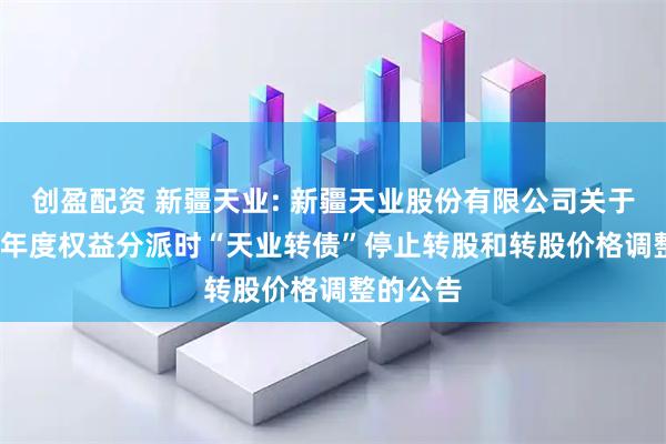 创盈配资 新疆天业: 新疆天业股份有限公司关于因2024年度权益分派时“天业转债”停止转股和转股价格调整的公告