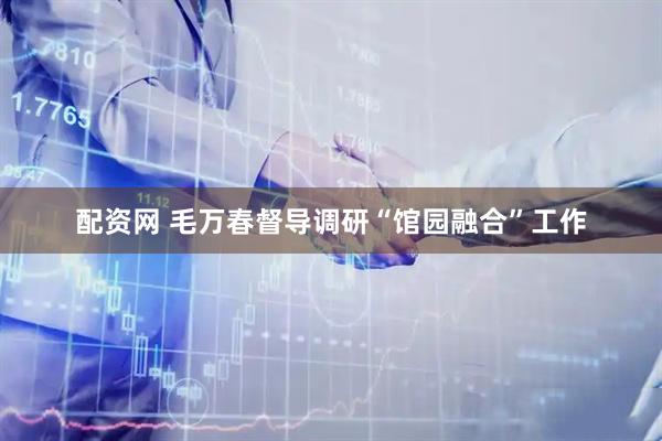 配资网 毛万春督导调研“馆园融合”工作