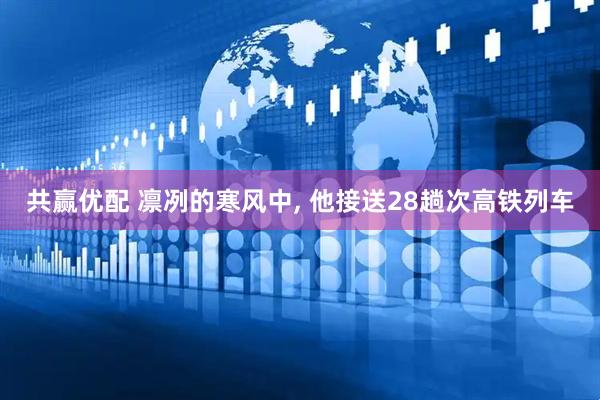 共赢优配 凛冽的寒风中, 他接送28趟次高铁列车