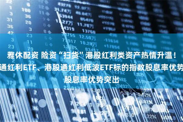 雅休配资 险资“扫货”港股红利类资产热情升温！港股通红利ETF、港股通红利低波ETF标的指数股息率优势突出