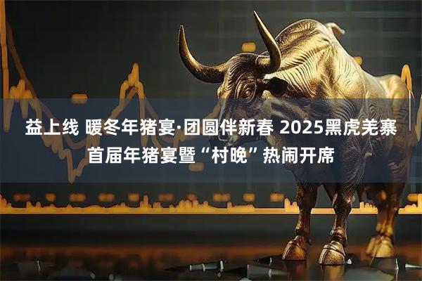 益上线 暖冬年猪宴·团圆伴新春 2025黑虎羌寨首届年猪宴暨“村晚”热闹开席