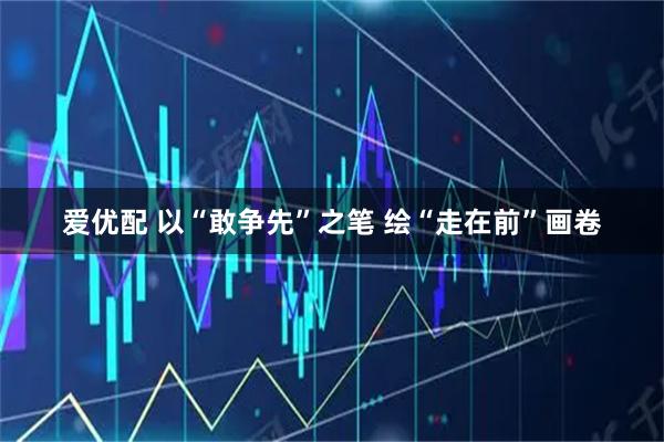 爱优配 以“敢争先”之笔 绘“走在前”画卷