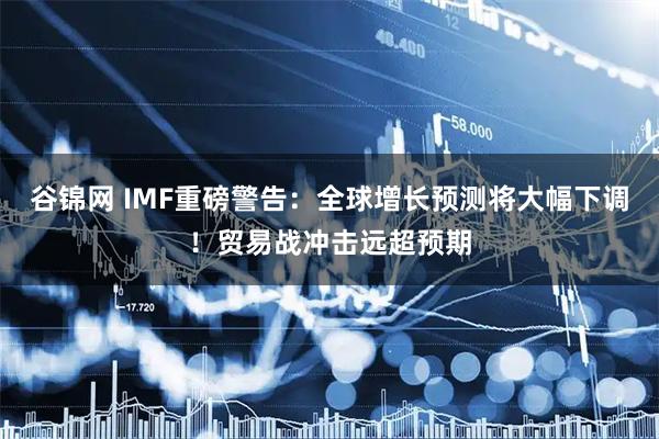 谷锦网 IMF重磅警告：全球增长预测将大幅下调！贸易战冲击远超预期