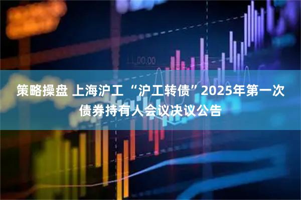 策略操盘 上海沪工 “沪工转债”2025年第一次债券持有人会议决议公告