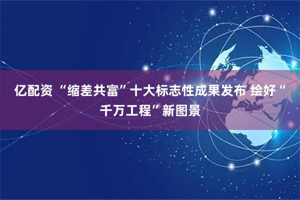 亿配资 “缩差共富”十大标志性成果发布 绘好“千万工程”新图景