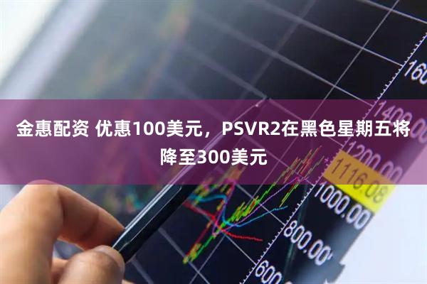 金惠配资 优惠100美元，PSVR2在黑色星期五将降至300美元