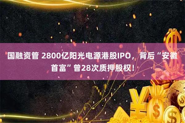 国融资管 2800亿阳光电源港股IPO,背后“安徽首富”曾28次质押股权!