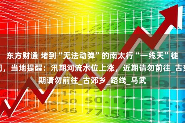 东方财通 堵到“无法动弹”的南太行“一线天”徒步线路临时封闭，当地提醒：汛期河流水位上涨，近期请勿前往_古郊乡_路线_马武