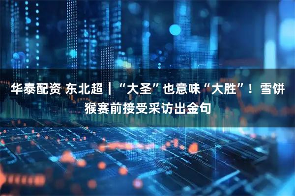 华泰配资 东北超｜“大圣”也意味“大胜”！雪饼猴赛前接受采访出金句