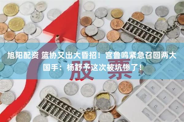 旭阳配资 篮协又出大昏招！宫鲁鸣紧急召回两大国手：杨舒予这次被坑惨了！