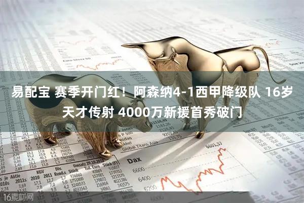易配宝 赛季开门红！阿森纳4-1西甲降级队 16岁天才传射 4000万新援首秀破门